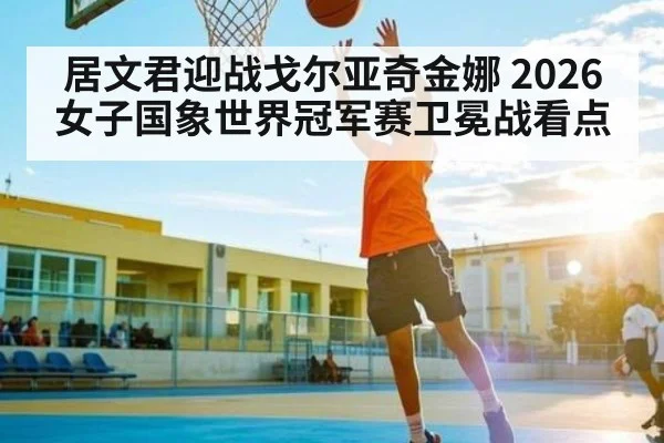 居文君迎战戈尔亚奇金娜 2026女子国象世界冠军赛卫冕战看点